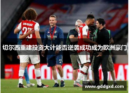 切尔西重建投资大计能否逆袭成功成为欧洲豪门 切尔西重建投资大计能否逆袭成功成为欧洲豪门