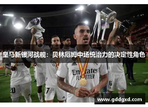 皇马新银河战舰:贝林厄姆中场统治力的决定性角色 皇马新银河战舰:贝林厄姆中场统治力的决定性角色