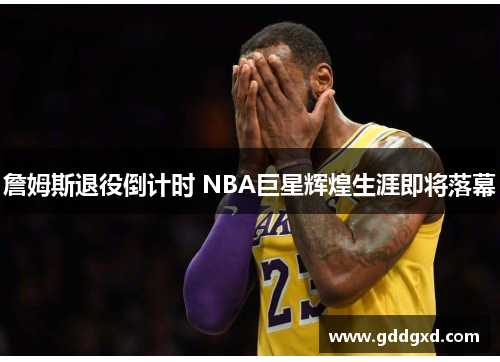 詹姆斯退役倒计时 NBA巨星辉煌生涯即将落幕 詹姆斯退役倒计时 NBA巨星辉煌生涯即将落幕