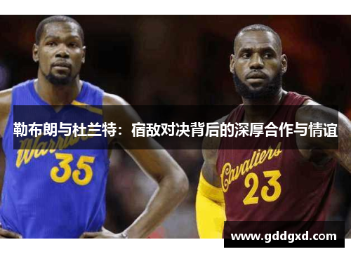 勒布朗与杜兰特:宿敌对决背后的深厚合作与情谊 勒布朗与杜兰特:宿敌对决背后的深厚合作与情谊